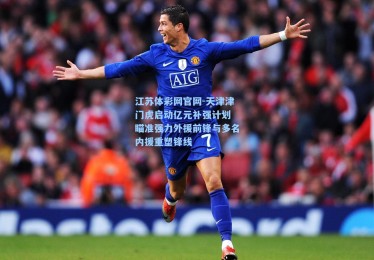 江苏体彩网官网-天津津门虎启动亿元补强计划 瞄准强力外援前锋与多名内援重塑锋线