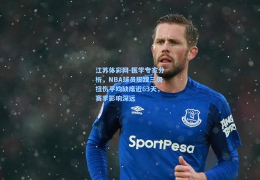 江苏体彩网-医学专家分析，NBA球员脚踝三级扭伤平均缺席近63天，赛季影响深远