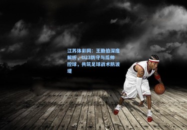 江苏体彩网：王勤伯深度解析，U23防守与瓜帅控球，共筑足球战术防波堤