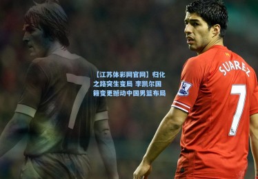 【江苏体彩网官网】归化之路突生变局 李凯尔国籍变更撼动中国男篮布局