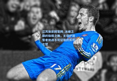 江苏体彩网官网_冰峰之巅的极限之舞，无保护滑雪者挑战不可征服的贡嘎北壁