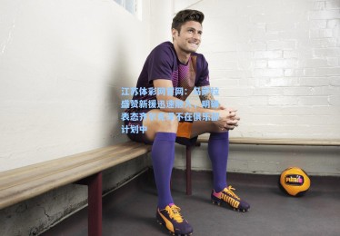 江苏体彩网官网：马萨拉盛赞新援迅速融入，明确表态齐尔克泽不在俱乐部计划中