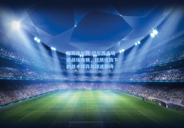 江苏体彩网-切尔西主场迎战埃弗顿，往绩优势下的战术博弈与球迷期待